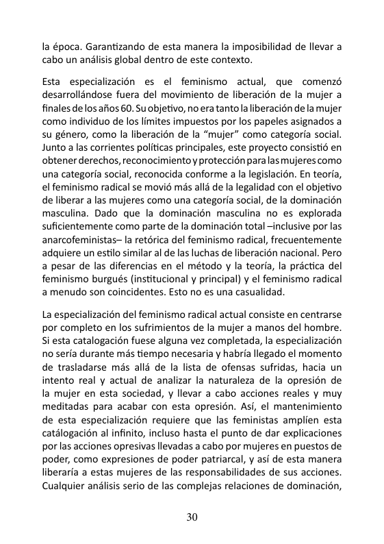 la época. Garantizando de esta manera la imposibilidad de llevar a cabo un analisis global dentro de este contexto.  Esta especializacion es el feminismo actual, que comenzd desarrolléndose fuera del movimiento de liberacién de la mujer a finales de los afios 60. Su objetivo, no era tanto la liberacion de la mujer como individuo de los limites impuestos por los papeles asignados a su género, como la liberacién de la “mujer” como categoria social. Junto a las corrientes politicas principales, este proyecto consistié en obtener derechos, reconocimientoy proteccién para lasmujeres como una categoria social, reconocida conforme a la legislacién. En teoria, el feminismo radical se movié mas all3 de la legalidad con el objetivo de liberar a las mujeres como una categoria social, de la dominacion masculina. Dado que la dominacién masculina no es explorada suficientemente como parte de la dominacién total ~inclusive por las anarcofeministas~ la retérica del feminismo radical, frecuentemente adquiere un estilo similar al de las luchas de liberacién nacional. Pero a pesar de las diferencias en el método y la teoria, la practica del feminismo burgués (institucional y principal) y el feminismo radical amenudo son coincidentes. Esto no es una casualidad.  La especializacién del feminismo radical actual consiste en centrarse por completo en los sufrimientos de la mujer a manos del hombre. Si esta catalogacion fuese alguna vez completada, la especializacion no seria durante més tiempo necesaria y habria llegado el momento de trasladarse mis alld de la lista de ofensas sufridas, hacia un intento real y actual de analizar la naturaleza de la opresién de la mujer en esta sociedad, y llevar a cabo acciones reales y muy meditadas para acabar con esta opresion. Asi, el mantenimiento de esta especializacion requiere que las feministas amplien esta catélogacién al infinito, incluso hasta el punto de dar explicaciones por las acciones opresivas levadas a cabo por mujeres en puestos de poder, como expresiones de poder patriarcal, y asf de esta manera liberaria a estas mujeres de las responsabilidades de sus acciones. Cualquier andlisis serio de las complejas relaciones de dominacién,  30 